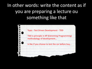 In other words: write the content as if
you are preparing a lecture ou
something like that
Topic : Test Driven Development - TDD
TDD is principle in XP (Extreming Programming)
methodology of development...
Is like if you choose to test the car before buy...
 