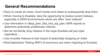 General Recommendations
 Easy to create an index, much harder and riskier to subsequently drop them
 When moving to Exadata, take the opportunity to review current indexes,
  especially in DWH environments which are often “over indexed”
 Use information in v$sql_plan, dba_hist_sql_plan, AWR reports to
  determine potentially problematic indexes
 But do not blindly drop indexes in the hope Exadata will just cope
  regardless …
 Use Invisible Indexes to test impact of potentially dropping an index
 Real Application Testing (RAT) of enormous use when migrating to Exadata



 100   Copyright © 2012, Oracle and/or its affiliates. All rights reserved.
 