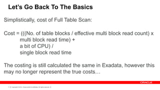 Let’s Go Back To The Basics

Simplistically, cost of Full Table Scan:

Cost = (((No. of table blocks / effective multi block read count) x
      multi block read time) +
      a bit of CPU) /
      single block read time

The costing is still calculated the same in Exadata, however this
may no longer represent the true costs…

 11   Copyright © 2012, Oracle and/or its affiliates. All rights reserved.
 