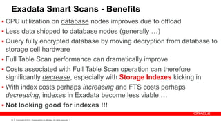Exadata Smart Scans - Benefits
 CPU utilization on database nodes improves due to offload
 Less data shipped to database nodes (generally …)
 Query fully encrypted database by moving decryption from database to
  storage cell hardware
 Full Table Scan performance can dramatically improve
 Costs associated with Full Table Scan operation can therefore
  significantly decrease, especially with Storage Indexes kicking in
 With index costs perhaps increasing and FTS costs perhaps
  decreasing, indexes in Exadata become less viable …
 Not looking good for indexes !!!

   14   Copyright © 2012, Oracle and/or its affiliates. All rights reserved.
 