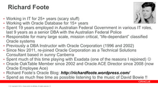 Richard Foote
• Working in IT for 25+ years (scary stuff)
• Working with Oracle Database for 15+ years
• Spent 19 years employed in Australian Federal Government in various IT roles,
    last 9 years as a senior DBA with the Australian Federal Police
•   Responsible for many large scale, mission critical, “life-dependant” classified
    Oracle systems
•   Previously a DBA Instructor with Oracle Corporation (1996 and 2002)
•   Since Nov 2011, re-joined Oracle Corporation as a Technical Solutions
    Consultant based in sunny Canberra
•   Spent much of this time playing with Exadata (one of the reasons I rejoined) 
•   Oracle OakTable Member since 2002 and Oracle ACE Director since 2008 (now
    Oracle Employee Ace)
•   Richard Foote’s Oracle Blog: http://richardfoote.wordpress.com/
•   Spend as much free time as possible listening to the music of David Bowie !!
     2   Copyright © 2012, Oracle and/or its affiliates. All rights reserved.
 