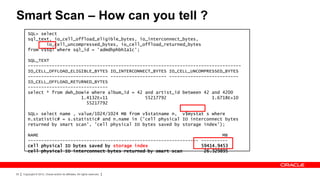 Smart Scan – How can you tell ?
         SQL> select
         sql_text, io_cell_offload_eligible_bytes, io_interconnect_bytes,
                io_cell_uncompressed_bytes, io_cell_offload_returned_bytes
         from v$sql where sql_id = 'admdhphbh1a1c';

         SQL_TEXT
         --------------------------------------------------------------------------------
         IO_CELL_OFFLOAD_ELIGIBLE_BYTES IO_INTERCONNECT_BYTES IO_CELL_UNCOMPRESSED_BYTES
         ------------------------------ --------------------- --------------------------
         IO_CELL_OFFLOAD_RETURNED_BYTES
         ------------------------------
         select * from dwh_bowie where album_id = 42 and artist_id between 42 and 4200
                             1.4132E+11              55217792                 1.6718E+10
                               55217792

         SQL> select name , value/1024/1024 MB from v$statname n, v$mystat s where
         n.statistic# = s.statistic# and n.name in ('cell physical IO interconnect bytes
         returned by smart scan', 'cell physical IO bytes saved by storage index');

         NAME                                                                     MB
         ---------------------------------------------------------------- ----------
         cell physical IO bytes saved by storage index                    59414.9453
         cell physical IO interconnect bytes returned by smart scan        26.329895




25   Copyright © 2012, Oracle and/or its affiliates. All rights reserved.
 