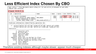 Less Efficient Index Chosen By CBO
           SQL> select * from dwh_bowie where album_id = 42 and artist_id between 42 and 4200;
           266176 rows selected.

           Elapsed: 00:00:23.11
           ---------------------------------------------------------------------------------------------------
           | Id | Operation                     | Name               | Rows | Bytes | Cost (%CPU)| Time      |
           ---------------------------------------------------------------------------------------------------
           |   0 | SELECT STATEMENT             |                    |   266K|    23M| 78267   (1)| 00:15:40 |
           |   1 | TABLE ACCESS BY INDEX ROWID | DWH_BOWIE           |   266K|    23M| 78267   (1)| 00:15:40 |
           |   2 |   BITMAP CONVERSION TO ROWIDS|                    |       |       |            |          |
           |* 3 |     BITMAP INDEX RANGE SCAN   | DWH_ALBUM_ARTIST_I |       |       |            |          |
           ---------------------------------------------------------------------------------------------------
           Predicate Information (identified by operation id):
           ---------------------------------------------------
              3 - access("ARTIST_ID">=42 AND "ALBUM_ID"=42 AND "ARTIST_ID"<=4200)
                  filter("ARTIST_ID">=42 AND "ARTIST_ID"<=4200 AND "ALBUM_ID"=42)
           Statistics
           ----------------------------------------------------------
                     1 recursive calls
                     0 db block gets
                291129 consistent gets
                 25337 physical reads
                 29728 redo size
              28836174 bytes sent via SQL*Net to client
                195719 bytes received via SQL*Net from client
                 17747 SQL*Net roundtrips to/from client
                     0 sorts (memory)
                     0 sorts (disk)
                266176 rows processed

Therefore existing indexes although maybe slower, appear much cheaper…
 27   Copyright © 2012, Oracle and/or its affiliates. All rights reserved.
 