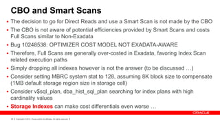 CBO and Smart Scans
 The decision to go for Direct Reads and use a Smart Scan is not made by the CBO
 The CBO is not aware of potential efficiencies provided by Smart Scans and costs
 Full Scans similar to Non-Exadata
 Bug 10248538: OPTIMIZER COST MODEL NOT EXADATA-AWARE
 Therefore, Full Scans are generally over-costed in Exadata, favoring Index Scan
 related execution paths
 Simply dropping all indexes however is not the answer (to be discussed …)
 Consider setting MBRC system stat to 128, assuming 8K block size to compensate
 (1MB default storage region size in storage cell)
 Consider v$sql_plan, dba_hist_sql_plan searching for index plans with high
 cardinality values
 Storage Indexes can make cost differentials even worse …

 28   Copyright © 2012, Oracle and/or its affiliates. All rights reserved.
 