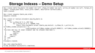 Storage Indexes – Demo Setup
SQL> create table big_bowie (id number not null, album_id number not null, artist_id number not null, format_id
number, release_date date, total_sales number, description varchar2(100));
Table created.

SQL> create sequence bowie_seq order;
Sequence created.

SQL> create or replace procedure pop_big_bowie as
  2 begin
  3     for v_album_id in 1..100 loop
  4         for v_artist_id in 1..100000 loop
  5             insert into big_bowie values (bowie_seq.nextval, v_album_id, v_artist_id,
ceil(dbms_random.value(0,5)) * 2,
  6                         trunc(sysdate-ceil(dbms_random.value(0,10000))), ceil(dbms_random.value(0,500000)),
'THE RISE AND FALL OF ZIGGY STARDUST AND THE SPIDERS FROM MARS');
  7         end loop;
  8         commit;
  9     end loop;
 10     commit;
 11 end;
 12 /
Procedure created.

SQL> exec pop_big_bowie
PL/SQL procedure successfully completed.



 30   Copyright © 2012, Oracle and/or its affiliates. All rights reserved.
 