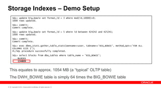 Storage Indexes – Demo Setup
       SQL> update big_bowie set format_id = 3 where mod(id,10000)=0;
       1000 rows updated.
       SQL> commit;
       Commit complete.
       SQL> update big_bowie set format_id = 5 where id between 424242 and 425241;
       1000 rows updated.
       SQL> commit;
       Commit complete.
       SQL> exec dbms_stats.gather_table_stats(ownname=>user, tabname=>'BIG_BOWIE‘, method_opt=>'FOR ALL
       COLUMNS SIZE 1');
       PL/SQL procedure successfully completed.
       SQL> select blocks from dba_tables where table_name = 'BIG_BOWIE';
           BLOCKS
       ----------
           134809



     This equates to approx. 1054 MB (a “typical” OLTP table)
     The DWH_BOWIE table is simply 64 times the BIG_BOWIE table

31    Copyright © 2012, Oracle and/or its affiliates. All rights reserved.
 