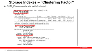 Storage Indexes – “Clustering Factor”
ALBUM_ID column data is well clustered …
                           SQL> select * from big_bowie where album_id = 42;
                           100000 rows selected.
                           Elapsed: 00:00:00.27
                           Execution Plan
                           ---------------------------------------------------------------------------------------
                           | Id | Operation                  | Name      | Rows | Bytes | Cost (%CPU)| Time      |
                           ---------------------------------------------------------------------------------------
                           |   0 | SELECT STATEMENT          |           |   100K| 8984K| 36663    (1)| 00:07:20 |
                           |* 1 | TABLE ACCESS STORAGE FULL| BIG_BOWIE |     100K| 8984K| 36663    (1)| 00:07:20 |
                           ---------------------------------------------------------------------------------------
                           Predicate Information (identified by operation id):
                           ---------------------------------------------------
                              1 - storage("ALBUM_ID"=42)
                                  filter("ALBUM_ID"=42)
                           Statistics
                           ----------------------------------------------------------
                                     1 recursive calls
                                     0 db block gets
                                134834 consistent gets
                                134809 physical reads
                                     0 redo size
                               4345496 bytes sent via SQL*Net to client
                                 73850 bytes received via SQL*Net from client
                                  6668 SQL*Net roundtrips to/from client
                                     0 sorts (memory)
                                     0 sorts (disk)
                                100000 rows processed




32   Copyright © 2012, Oracle and/or its affiliates. All rights reserved.
 