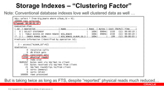 Storage Indexes – “Clustering Factor”
Note: Conventional database indexes love well clustered data as well …
           SQL> select * from big_bowie where album_id = 42;
           100000 rows selected.
           Elapsed: 00:00:01.07
           Execution Plan
           ----------------------------------------------------------------------------------------------------
           | Id | Operation                    | Name                 | Rows | Bytes | Cost (%CPU)| Time      |
           ----------------------------------------------------------------------------------------------------
           |   0 | SELECT STATEMENT            |                      |   100K| 8984K| 1550     (1)| 00:00:19 |
           |   1 | TABLE ACCESS BY INDEX ROWID| BIG_BOWIE             |   100K| 8984K| 1550     (1)| 00:00:19 |
           |* 2 |    INDEX RANGE SCAN          | BIG_BOWIE_ALBUM_ID_I |   100K|       |   199   (1)| 00:00:03 |
           ----------------------------------------------------------------------------------------------------
           Predicate Information (identified by operation id):
           ---------------------------------------------------
              2 - access("ALBUM_ID"=42)
           Statistics
           ----------------------------------------------------------
                     0 recursive calls
                     0 db block gets
                  1590 consistent gets
                  1550 physical reads
                     0 redo size
               9689267 bytes sent via SQL*Net to client
                   733 bytes received via SQL*Net from client
                    21 SQL*Net roundtrips to/from client
                     0 sorts (memory)
                     0 sorts (disk)
                100000 rows processed


But is taking twice as long as FTS, despite “reported” physical reads much reduced…
  34   Copyright © 2012, Oracle and/or its affiliates. All rights reserved.
 