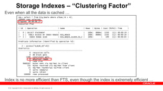 Storage Indexes – “Clustering Factor”
Even when all the data is cached …
                 SQL> select * from big_bowie where album_id = 42;
                 100000 rows selected.
                 Elapsed: 00:00:00.27
                 Execution Plan
                 ----------------------------------------------------------------------------------------------------
                 | Id | Operation                    | Name                 | Rows | Bytes | Cost (%CPU)| Time      |
                 ----------------------------------------------------------------------------------------------------
                 |   0 | SELECT STATEMENT            |                      |   100K| 8984K| 1550     (1)| 00:00:19 |
                 |   1 | TABLE ACCESS BY INDEX ROWID| BIG_BOWIE             |   100K| 8984K| 1550     (1)| 00:00:19 |
                 |* 2 |     INDEX RANGE SCAN         | BIG_BOWIE_ALBUM_ID_I |   100K|       |   199   (1)| 00:00:03 |
                 ----------------------------------------------------------------------------------------------------
                 Predicate Information (identified by operation id):
                 ---------------------------------------------------
                    2 - access("ALBUM_ID"=42)
                 Statistics
                 ----------------------------------------------------------
                            0 recursive calls
                            0 db block gets
                        1590 consistent gets
                            0 physical reads
                            0 redo size
                     9689267 bytes sent via SQL*Net to client
                         733 bytes received via SQL*Net from client
                          21 SQL*Net roundtrips to/from client
                            0 sorts (memory)
                            0 sorts (disk)
                      100000 rows processed


Index is no more efficient than FTS, even though the index is extremely efficient …
 35   Copyright © 2012, Oracle and/or its affiliates. All rights reserved.
 