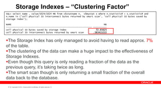 Storage Indexes – “Clustering Factor”
SQL> select name , value/1024/1024 MB from v$statname n, v$mystat s where n.statistic# = s.statistic# and
n.name in ('cell physical IO interconnect bytes returned by smart scan', 'cell physical IO bytes saved by
storage index');

NAME                                                                     MB
---------------------------------------------------------------- ----------
cell physical IO bytes saved by storage index                      72.65625
cell physical IO interconnect bytes returned by smart scan       .383415222


The Storage Index has only managed to avoid having to read approx. 7%
of the table.
The clustering of the data can make a huge impact to the effectiveness of
Storage Indexes.
Even though this query is only reading a fraction of the data as the
previous query, it’s taking twice as long.
The smart scan though is only returning a small fraction of the overall
data back to the database.
 37   Copyright © 2012, Oracle and/or its affiliates. All rights reserved.
 