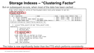 Storage Indexes – “Clustering Factor”
But on subsequent re-runs, when most of the data has been cached …
                 SQL> select album_id, artist_id from big_bowie where total_sales between 42 and 142;
                 2009 rows selected.
                 Elapsed: 00:00:00.02
                 Execution Plan
                 ------------------------------------------------------------------------------------------------------
                 | Id | Operation                    | Name                    | Rows | Bytes |Cost (%CPU)| Time      |
                 ------------------------------------------------------------------------------------------------------
                 |   0 | SELECT STATEMENT            |                         | 2040 | 26520 | 2048    (1)| 00:00:25 |
                 |   1 | TABLE ACCESS BY INDEX ROWID| BIG_BOWIE                | 2040 | 26520 | 2048    (1)| 00:00:25 |
                 |* 2 |    INDEX RANGE SCAN          | BIG_BOWIE_TOTAL_SALES_I | 2040 |        |    7   (0)| 00:00:01 |
                 ------------------------------------------------------------------------------------------------------
                 Predicate Information (identified by operation id):
                 ---------------------------------------------------
                    2 - access("TOTAL_SALES">=42 AND "TOTAL_SALES"<=142)
                 Statistics
                 ----------------------------------------------------------
                           0 recursive calls
                           0 db block gets
                        2150 consistent gets
                           0 physical reads
                           0 redo size
                       43308 bytes sent via SQL*Net to client
                        1987 bytes received via SQL*Net from client
                         135 SQL*Net roundtrips to/from client
                           0 sorts (memory)
                           0 sorts (disk)
                        2009 rows processed


The index is now significantly faster than the FTS which performs consistently …
  39   Copyright © 2012, Oracle and/or its affiliates. All rights reserved.
 