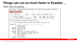 Things can run so much faster in Exadata …
With Non-Exadata …
                   SQL> select * from dwh_bowie where album_id = 42 and artist_id between 42 and 4200;
                   266176 rows selected.
                   Elapsed: 00:04:43.38
                   -------------------------------------------------------------------------------
                   | Id | Operation          | Name      | Rows | Bytes | Cost (%CPU)| Time      |
                   -------------------------------------------------------------------------------
                   |   0 | SELECT STATEMENT |            |   266K|    23M| 2348K (1)| 07:49:45 |
                   |* 1 | TABLE ACCESS FULL| DWH_BOWIE |     266K|    23M| 2348K (1)| 07:49:45 |
                   -------------------------------------------------------------------------------
                   Predicate Information (identified by operation id):
                   ---------------------------------------------------
                      1 - filter("ALBUM_ID"=42 AND "ARTIST_ID"<=4200 AND "ARTIST_ID">=42)
                   Statistics
                   ----------------------------------------------------------
                             1 recursive calls
                             0 db block gets
                       8644512 consistent gets
                       8625479 physical reads
                             0 redo size
                      12279634 bytes sent via SQL*Net to client
                        195719 bytes received via SQL*Net from client
                         17747 SQL*Net roundtrips to/from client
                             0 sorts (memory)
                             0 sorts (disk)
                        266176 rows processed



4   Copyright © 2012, Oracle and/or its affiliates. All rights reserved.
 