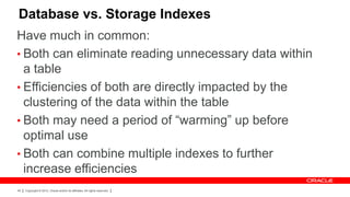 Database vs. Storage Indexes
Have much in common:
• Both can eliminate reading unnecessary data within
  a table
• Efficiencies of both are directly impacted by the
  clustering of the data within the table
• Both may need a period of “warming” up before
  optimal use
• Both can combine multiple indexes to further
  increase efficiencies
40   Copyright © 2012, Oracle and/or its affiliates. All rights reserved.
 