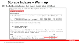 Storage Indexes – Warm up
On the first execution of this query since table creation:
                       SQL> select artist_id, total_sales from big_bowie where album_id = 42;
                       100000 rows selected.
                       Elapsed: 00:00:00.89

                       Execution Plan
                       ---------------------------------------------------------------------------------------
                       | Id | Operation                  | Name      | Rows | Bytes | Cost (%CPU)| Time      |
                       ---------------------------------------------------------------------------------------
                       |   0 | SELECT STATEMENT          |           |   100K| 1269K| 36663    (1)| 00:07:20 |
                       |* 1 | TABLE ACCESS STORAGE FULL| BIG_BOWIE |     100K| 1269K| 36663    (1)| 00:07:20 |
                       ---------------------------------------------------------------------------------------

                       Predicate Information (identified by operation id):
                       ---------------------------------------------------

                              1 - storage("ALBUM_ID"=42)
                                  filter("ALBUM_ID"=42)

                       SQL> select name , value/1024/1024 MB from v$statname n, v$mystat s where n.statistic# =
                       s.statistic# and n.name in ('cell physical IO interconnect bytes returned by smart scan',
                       'cell physical IO bytes saved by storage index');

                       NAME                                                                     MB
                       ---------------------------------------------------------------- ----------
                       cell physical IO bytes saved by storage index                    114.601563
                       cell physical IO interconnect bytes returned by smart scan       1.77637482



  41   Copyright © 2012, Oracle and/or its affiliates. All rights reserved.
 