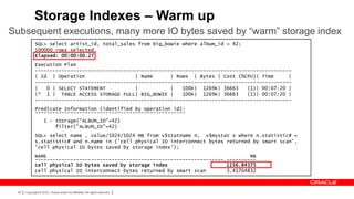 Storage Indexes – Warm up
Subsequent executions, many more IO bytes saved by “warm” storage index
             SQL> select artist_id, total_sales from big_bowie where album_id = 42;
             100000 rows selected.
             Elapsed: 00:00:00.27
             Execution Plan
             ---------------------------------------------------------------------------------------
             | Id | Operation                  | Name      | Rows | Bytes | Cost (%CPU)| Time      |
             ---------------------------------------------------------------------------------------
             |   0 | SELECT STATEMENT          |           |   100K| 1269K| 36663    (1)| 00:07:20 |
             |* 1 | TABLE ACCESS STORAGE FULL| BIG_BOWIE |     100K| 1269K| 36663    (1)| 00:07:20 |
             ---------------------------------------------------------------------------------------
             Predicate Information (identified by operation id):
             ---------------------------------------------------
                    1 - storage("ALBUM_ID"=42)
                        filter("ALBUM_ID"=42)
             SQL> select name , value/1024/1024 MB from v$statname n, v$mystat s where n.statistic# =
             s.statistic# and n.name in ('cell physical IO interconnect bytes returned by smart scan',
             'cell physical IO bytes saved by storage index');
             NAME                                                                     MB
             ---------------------------------------------------------------- ----------
             cell physical IO bytes saved by storage index                    1156.84375
             cell physical IO interconnect bytes returned by smart scan       3.41764832



 42   Copyright © 2012, Oracle and/or its affiliates. All rights reserved.
 