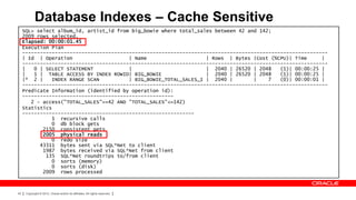Database Indexes – Cache Sensitive
     SQL> select album_id, artist_id from big_bowie where total_sales between 42 and 142;
     2009 rows selected.
     Elapsed: 00:00:01.45
     Execution Plan
     -------------------------------------------------------------------------------------------------------
     | Id | Operation                    | Name                    | Rows | Bytes |Cost (%CPU)| Time      |
     -------------------------------------------------------------------------------------------------------
     |   0 | SELECT STATEMENT            |                         | 2040 | 26520 | 2048    (1)| 00:00:25 |
     |   1 | TABLE ACCESS BY INDEX ROWID| BIG_BOWIE                | 2040 | 26520 | 2048    (1)| 00:00:25 |
     |* 2 |    INDEX RANGE SCAN          | BIG_BOWIE_TOTAL_SALES_I | 2040 |        |    7   (0)| 00:00:01 |
     -------------------------------------------------------------------------------------------------------
     Predicate Information (identified by operation id):
     ---------------------------------------------------
        2 - access("TOTAL_SALES">=42 AND "TOTAL_SALES"<=142)
     Statistics
     ----------------------------------------------------------
               1 recursive calls
               0 db block gets
            2150 consistent gets
            2005 physical reads
               0 redo size
           43311 bytes sent via SQL*Net to client
            1987 bytes received via SQL*Net from client
             135 SQL*Net roundtrips to/from client
               0 sorts (memory)
               0 sorts (disk)
            2009 rows processed



43    Copyright © 2012, Oracle and/or its affiliates. All rights reserved.
 