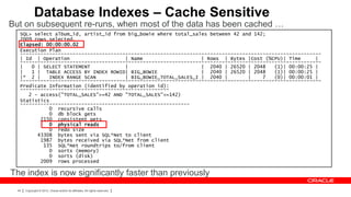 Database Indexes – Cache Sensitive
But on subsequent re-runs, when most of the data has been cached …
   SQL> select album_id, artist_id from big_bowie where total_sales between 42 and 142;
   2009 rows selected.
   Elapsed: 00:00:00.02
   Execution Plan
   -------------------------------------------------------------------------------------------------------
   | Id | Operation                    | Name                    | Rows | Bytes |Cost (%CPU)| Time      |
   -------------------------------------------------------------------------------------------------------
   |   0 | SELECT STATEMENT            |                         | 2040 | 26520 | 2048    (1)| 00:00:25 |
   |   1 | TABLE ACCESS BY INDEX ROWID| BIG_BOWIE                | 2040 | 26520 | 2048    (1)| 00:00:25 |
   |* 2 |    INDEX RANGE SCAN          | BIG_BOWIE_TOTAL_SALES_I | 2040 |        |    7   (0)| 00:00:01 |
   -------------------------------------------------------------------------------------------------------
   Predicate Information (identified by operation id):
   ---------------------------------------------------
      2 - access("TOTAL_SALES">=42 AND "TOTAL_SALES"<=142)
   Statistics
   ----------------------------------------------------------
             0 recursive calls
             0 db block gets
          2150 consistent gets
             0 physical reads
             0 redo size
         43308 bytes sent via SQL*Net to client
          1987 bytes received via SQL*Net from client
           135 SQL*Net roundtrips to/from client
             0 sorts (memory)
             0 sorts (disk)
          2009 rows processed

The index is now significantly faster than previously
  44   Copyright © 2012, Oracle and/or its affiliates. All rights reserved.
 
