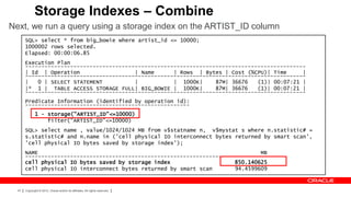 Storage Indexes – Combine
Next, we run a query using a storage index on the ARTIST_ID column
       SQL> select * from big_bowie where artist_id <= 10000;
       1000002 rows selected.
       Elapsed: 00:00:06.85
       Execution Plan
       ---------------------------------------------------------------------------------------
       | Id | Operation                  | Name      | Rows | Bytes | Cost (%CPU)| Time      |
       ---------------------------------------------------------------------------------------
       |   0 | SELECT STATEMENT          |           | 1000K|     87M| 36676   (1)| 00:07:21 |
       |* 1 | TABLE ACCESS STORAGE FULL| BIG_BOWIE | 1000K|       87M| 36676   (1)| 00:07:21 |
       ---------------------------------------------------------------------------------------
       Predicate Information (identified by operation id):
       ---------------------------------------------------
              1 - storage("ARTIST_ID"<=10000)
                  filter("ARTIST_ID"<=10000)
       SQL> select name , value/1024/1024 MB from v$statname n, v$mystat s where n.statistic# =
       s.statistic# and n.name in ('cell physical IO interconnect bytes returned by smart scan',
       'cell physical IO bytes saved by storage index');
       NAME                                                                     MB
       ---------------------------------------------------------------- ----------
       cell physical IO bytes saved by storage index                    850.140625
       cell physical IO interconnect bytes returned by smart scan       94.4599609


  47   Copyright © 2012, Oracle and/or its affiliates. All rights reserved.
 