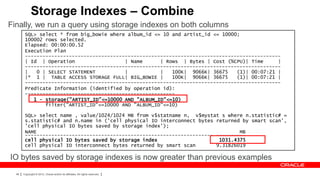 Storage Indexes – Combine
Finally, we run a query using storage indexes on both columns
        SQL> select * from big_bowie where album_id <= 10 and artist_id <= 10000;
        100002 rows selected.
        Elapsed: 00:00:00.52
        Execution Plan
        ---------------------------------------------------------------------------------------
        | Id | Operation                  | Name      | Rows | Bytes | Cost (%CPU)| Time      |
        ---------------------------------------------------------------------------------------
        |   0 | SELECT STATEMENT          |           |   100K| 9066K| 36675    (1)| 00:07:21 |
        |* 1 | TABLE ACCESS STORAGE FULL| BIG_BOWIE |     100K| 9066K| 36675    (1)| 00:07:21 |
        ---------------------------------------------------------------------------------------
        Predicate Information (identified by operation id):
        ---------------------------------------------------
           1 - storage("ARTIST_ID"<=10000 AND "ALBUM_ID"<=10)
               filter("ARTIST_ID"<=10000 AND "ALBUM_ID"<=10)

        SQL> select name , value/1024/1024 MB from v$statname n, v$mystat s where n.statistic# =
        s.statistic# and n.name in ('cell physical IO interconnect bytes returned by smart scan',
        'cell physical IO bytes saved by storage index');
        NAME                                                                     MB
        ---------------------------------------------------------------- ----------
        cell physical IO bytes saved by storage index                     1031.4375
        cell physical IO interconnect bytes returned by smart scan       9.31826019

IO bytes saved by storage indexes is now greater than previous examples
  48   Copyright © 2012, Oracle and/or its affiliates. All rights reserved.
 