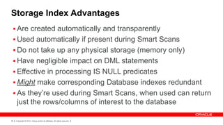 Storage Index Advantages
  Are created automatically and transparently
  Used automatically if present during Smart Scans
  Do not take up any physical storage (memory only)
  Have negligible impact on DML statements
  Effective in processing IS NULL predicates
  Might make corresponding Database indexes redundant
  As they’re used during Smart Scans, when used can return
     just the rows/columns of interest to the database

49   Copyright © 2012, Oracle and/or its affiliates. All rights reserved.
 