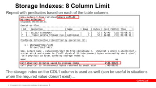 Storage Indexes: 8 Column Limit
Repeat with predicates based on each of the table columns
                      SQL> select * from radiohead where col1=42;
                      no rows selected
                      Elapsed: 00:00:00.01
                      Execution Plan
                      ---------------------------------------------------------------------------------------
                      | Id | Operation                  | Name      | Rows | Bytes | Cost (%CPU)| Time      |
                      ---------------------------------------------------------------------------------------
                      |   0 | SELECT STATEMENT          |           |     1 |    52 | 42440   (1)| 00:08:30 |
                      |* 1 | TABLE ACCESS STORAGE FULL| RADIOHEAD |       1 |    52 | 42440   (1)| 00:08:30 |
                      ---------------------------------------------------------------------------------------
                      Predicate Information (identified by operation id):
                      ---------------------------------------------------
                              1 - storage("COL1"=42)
                                  filter("COL1"=42)
                      SQL> select name , value/1024/1024 MB from v$statname n, v$mystat s where n.statistic# =
                      s.statistic# and n.name in ('cell physical IO interconnect bytes returned by smart scan',
                      'cell physical IO bytes saved by storage index');
                      NAME                                                                     MB
                      ---------------------------------------------------------------- ----------
                      cell physical IO bytes saved by storage index                    2546.90625
                      cell physical IO interconnect bytes returned by smart scan       .341438293


The storage index on the COL1 column is used as well (can be useful in situations
when the required value doesn’t exist)…

 53   Copyright © 2012, Oracle and/or its affiliates. All rights reserved.
 