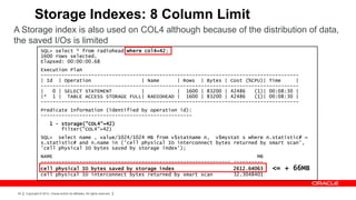 Storage Indexes: 8 Column Limit
A Storage index is also used on COL4 although because of the distribution of data,
the saved I/Os is limited
                 SQL> select * from radiohead where col4=42;
                 1600 rows selected.
                 Elapsed: 00:00:00.68
                 Execution Plan
                 ---------------------------------------------------------------------------------------
                 | Id | Operation                  | Name      | Rows | Bytes | Cost (%CPU)| Time      |
                 ---------------------------------------------------------------------------------------
                 |   0 | SELECT STATEMENT          |           | 1600 | 83200 | 42486    (1)| 00:08:30 |
                 |* 1 | TABLE ACCESS STORAGE FULL| RADIOHEAD | 1600 | 83200 | 42486      (1)| 00:08:30 |
                 ---------------------------------------------------------------------------------------
                 Predicate Information (identified by operation id):
                 ---------------------------------------------------
                        1 - storage("COL4"=42)
                            filter("COL4"=42)
                 SQL> select name , value/1024/1024 MB from v$statname n, v$mystat s where n.statistic# =
                 s.statistic# and n.name in ('cell physical IO interconnect bytes returned by smart scan',
                 'cell physical IO bytes saved by storage index');
                 NAME                                                                     MB
                 ---------------------------------------------------------------- ----------
                 cell physical IO bytes saved by storage index                    2612.64063   <= + 66MB
                 cell physical IO interconnect bytes returned by smart scan       32.3048401


 54   Copyright © 2012, Oracle and/or its affiliates. All rights reserved.
 
