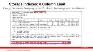 Storage Indexes: 8 Column Limit
If we go back to the first query on the ID column, the storage index is still used …
                     SQL> select * from radiohead where id=42;
                     8 rows selected.
                     Elapsed: 00:00:00.05
                     Execution Plan
                     ---------------------------------------------------------------------------------------
                     | Id | Operation                  | Name      | Rows | Bytes | Cost (%CPU)| Time      |
                     ---------------------------------------------------------------------------------------
                     |   0 | SELECT STATEMENT          |           |     8 |   416 | 42425   (1)| 00:08:30 |
                     |* 1 | TABLE ACCESS STORAGE FULL| RADIOHEAD |       8 |   416 | 42425   (1)| 00:08:30 |
                     ---------------------------------------------------------------------------------------
                     Predicate Information (identified by operation id):
                     ---------------------------------------------------
                            1 - storage("ID"=42)
                                filter("ID"=42)
                     SQL> select name , value/1024/1024 MB from v$statname n, v$mystat s where n.statistic# =
                     s.statistic# and n.name in ('cell physical IO interconnect bytes returned by smart scan',
                     'cell physical IO bytes saved by storage index');
                     NAME                                                                     MB
                     ---------------------------------------------------------------- ----------
                     cell physical IO bytes saved by storage index                    10726.9844
                     cell physical IO interconnect bytes returned by smart scan       53.5264816



 58   Copyright © 2012, Oracle and/or its affiliates. All rights reserved.
 