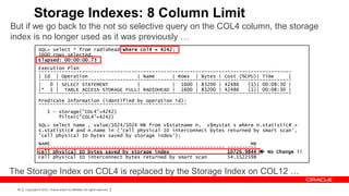Storage Indexes: 8 Column Limit
But if we go back to the not so selective query on the COL4 column, the storage
index is no longer used as it was previously …
                SQL> select * from radiohead where col4 = 4242;
                1600 rows selected.
                Elapsed: 00:00:00.73
                Execution Plan
                ---------------------------------------------------------------------------------------
                | Id | Operation                  | Name      | Rows | Bytes | Cost (%CPU)| Time      |
                ---------------------------------------------------------------------------------------
                |   0 | SELECT STATEMENT          |           | 1600 | 83200 | 42486    (1)| 00:08:30 |
                |* 1 | TABLE ACCESS STORAGE FULL| RADIOHEAD | 1600 | 83200 | 42486      (1)| 00:08:30 |
                ---------------------------------------------------------------------------------------
                Predicate Information (identified by operation id):
                ---------------------------------------------------
                       1 - storage("COL4"=4242)
                           filter("COL4"=4242)
                SQL> select name , value/1024/1024 MB from v$statname n, v$mystat s where n.statistic# =
                s.statistic# and n.name in ('cell physical IO interconnect bytes returned by smart scan',
                'cell physical IO bytes saved by storage index');
                NAME                                                                     MB
                ---------------------------------------------------------------- ----------
                cell physical IO bytes saved by storage index                    10726.9844  No Change !!
                cell physical IO interconnect bytes returned by smart scan       54.1522598


The Storage Index on COL4 is replaced by the Storage Index on COL12 …
 59   Copyright © 2012, Oracle and/or its affiliates. All rights reserved.
 