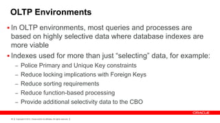 OLTP Environments
 In OLTP environments, most queries and processes are
  based on highly selective data where database indexes are
  more viable
 Indexes used for more than just “selecting” data, for example:
      – Police Primary and Unique Key constraints
      – Reduce locking implications with Foreign Keys
      – Reduce sorting requirements
      – Reduce function-based processing
      – Provide additional selectivity data to the CBO


 65   Copyright © 2012, Oracle and/or its affiliates. All rights reserved.
 