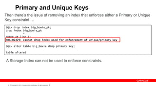 Primary and Unique Keys
Then there’s the issue of removing an index that enforces either a Primary or Unique
Key constraint …
SQL> drop index big_bowie_pk;
drop index big_bowie_pk
           *
ERROR at line 1:
ORA-02429: cannot drop index used for enforcement of unique/primary key

SQL> alter table big_bowie drop primary key;

Table altered


A Storage Index can not be used to enforce constraints.




 68   Copyright © 2012, Oracle and/or its affiliates. All rights reserved.
 