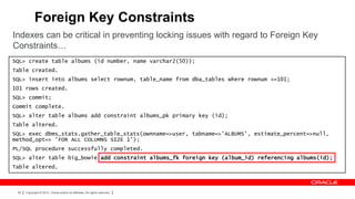 Foreign Key Constraints
Indexes can be critical in preventing locking issues with regard to Foreign Key
Constraints…
SQL> create table albums (id number, name varchar2(50));
Table created.
SQL> insert into albums select rownum, table_name from dba_tables where rownum <=101;
101 rows created.
SQL> commit;
Commit complete.
SQL> alter table albums add constraint albums_pk primary key (id);
Table altered.
SQL> exec dbms_stats.gather_table_stats(ownname=>user, tabname=>'ALBUMS', estimate_percent=>null,
method_opt=> 'FOR ALL COLUMNS SIZE 1');
PL/SQL procedure successfully completed.
SQL> alter table big_bowie add constraint albums_fk foreign key (album_id) referencing albums(id);
Table altered.



 69   Copyright © 2012, Oracle and/or its affiliates. All rights reserved.
 