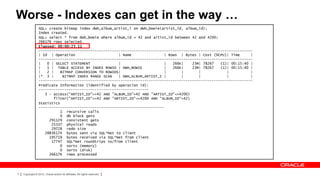 Worse - Indexes can get in the way …
                 SQL> create bitmap index dwh_album_artist_i on dwh_bowie(artist_id, album_id);
                 Index created.
                 SQL> select * from dwh_bowie where album_id = 42 and artist_id between 42 and 4200;
                 266176 rows selected.
                 Elapsed: 00:00:23.11
                 ---------------------------------------------------------------------------------------------------
                 | Id | Operation                      | Name               | Rows | Bytes | Cost (%CPU)| Time     |
                 ---------------------------------------------------------------------------------------------------
                 |   0 | SELECT STATEMENT              |                    |   266K|   23M| 78267   (1)| 00:15:40 |
                 |   1 | TABLE ACCESS BY INDEX ROWID | DWH_BOWIE            |   266K|   23M| 78267   (1)| 00:15:40 |
                 |   2 |    BITMAP CONVERSION TO ROWIDS|                    |       |      |            |          |
                 |* 3 |      BITMAP INDEX RANGE SCAN   | DWH_ALBUM_ARTIST_I |       |      |            |          |
                 ---------------------------------------------------------------------------------------------------
                 Predicate Information (identified by operation id):
                 ---------------------------------------------------
                    3 - access("ARTIST_ID">=42 AND "ALBUM_ID"=42 AND "ARTIST_ID"<=4200)
                        filter("ARTIST_ID">=42 AND "ARTIST_ID"<=4200 AND "ALBUM_ID"=42)
                 Statistics
                 ----------------------------------------------------------
                            1 recursive calls
                            0 db block gets
                      291129 consistent gets
                       25337 physical reads
                       29728 redo size
                    28836174 bytes sent via SQL*Net to client
                      195719 bytes received via SQL*Net from client
                       17747 SQL*Net roundtrips to/from client
                            0 sorts (memory)
                            0 sorts (disk)
                      266176 rows processed




7   Copyright © 2012, Oracle and/or its affiliates. All rights reserved.
 