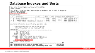 Database Indexes and Sorts
               SQL> alter index big_bowie_album_id_i invisible;
               Index altered.
               SQL> select * from big_bowie where album_id between 1 and 50 order by album_id;
               5000002 rows selected.
               Elapsed: 00:00:18.89
               Execution Plan
               ------------------------------------------------------------------------------------------------
               | Id | Operation                   | Name      | Rows | Bytes |TempSpc| Cost (%CPU)| Time      |
               ------------------------------------------------------------------------------------------------
               |   0 | SELECT STATEMENT           |           | 5049K|    443M|       |    143K (1)| 00:28:48 |
               |   1 | SORT ORDER BY              |           | 5049K|    443M|   547M|    143K (1)| 00:28:48 |
               |* 2 |    TABLE ACCESS STORAGE FULL| BIG_BOWIE | 5049K|    443M|       |   36855 (1)| 00:07:23 |
               ------------------------------------------------------------------------------------------------
               Predicate Information (identified by operation id):
               ---------------------------------------------------
                  2 - storage("ALBUM_ID"<=50 AND "ALBUM_ID">=1)
                      filter("ALBUM_ID"<=50 AND "ALBUM_ID">=1)
               Statistics
               ----------------------------------------------------------
                       501 recursive calls
                        10 db block gets
                    134798 consistent gets
                    198875 physical reads
                         0 redo size
                 155412142 bytes sent via SQL*Net to client
                     11524 bytes received via SQL*Net from client
                      1002 SQL*Net roundtrips to/from client
                         0 sorts (memory)
                         1 sorts (disk)
                   5000002 rows processed
               NAME                                                                     MB
               ---------------------------------------------------------------- ----------
               cell physical IO bytes saved by storage index                    401.195313
               cell physical IO interconnect bytes returned by smart scan       476.618843



73   Copyright © 2012, Oracle and/or its affiliates. All rights reserved.
 