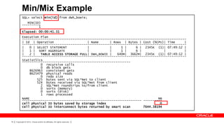 Min/Mix Example
            SQL> select min(id) from dwh_bowie;
               MIN(ID)
            ----------
                     1
            Elapsed: 00:00:41.31
            Execution Plan
            ----------------------------------------------------------------------------------------
            | Id | Operation                   | Name      | Rows | Bytes | Cost (%CPU)| Time      |
            ----------------------------------------------------------------------------------------
            |   0 | SELECT STATEMENT           |           |     1 |     6 | 2345K (1)| 07:49:12 |
            |   1 | SORT AGGREGATE             |           |     1 |     6 |            |          |
            |   2 |   TABLE ACCESS STORAGE FULL| DWH_BOWIE |   640M| 3662M| 2345K (1)| 07:49:12 |
            ----------------------------------------------------------------------------------------
            Statist5ics
            ----------------------------------------------------------
                      0 recursive calls
                      0 db block gets
                8626963 consistent gets
                8625479 physical reads
                      0 redo size
                    525 bytes sent via SQL*Net to client
                    524 bytes received via SQL*Net from client
                      2 SQL*Net roundtrips to/from client
                      0 sorts (memory)
                      0 sorts (disk)
                      1 rows processed
            NAME                                                                     MB
            ---------------------------------------------------------------- ----------
            cell physical IO bytes saved by storage index                             0
            cell physical IO interconnect bytes returned by smart scan       7644.38194



78   Copyright © 2012, Oracle and/or its affiliates. All rights reserved.
 