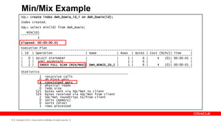 Min/Mix Example
           SQL> create index dwh_bowie_id_i on dwh_bowie(id);
           Index created.
           SQL> select min(id) from dwh_bowie;
              MIN(ID)
           ----------
                    1
           Elapsed: 00:00:00.01
           Execution Plan
           ---------------------------------------------------------------------------------------------
           | Id | Operation                   | Name           | Rows | Bytes | Cost (%CPU)| Time      |
           ---------------------------------------------------------------------------------------------
           |   0 | SELECT STATEMENT           |                |     1 |     6 |     4   (0)| 00:00:01 |
           |   1 | SORT AGGREGATE             |                |     1 |     6 |            |          |
           |   2 |   INDEX FULL SCAN (MIN/MAX)| DWH_BOWIE_ID_I |     1 |     6 |     4   (0)| 00:00:01 |
           ---------------------------------------------------------------------------------------------
           Statistics
           ----------------------------------------------------------
                     1 recursive calls
                     0 db block gets
                     4 consistent gets
                      3 physical reads
                     0 redo size
                   525 bytes sent via SQL*Net to client
                   524 bytes received via SQL*Net from client
                     2 SQL*Net roundtrips to/from client
                     0 sorts (memory)
                     0 sorts (disk)
                     1 rows processed



79   Copyright © 2012, Oracle and/or its affiliates. All rights reserved.
 