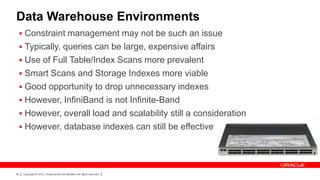 Data Warehouse Environments
  Constraint management may not be such an issue
  Typically, queries can be large, expensive affairs
  Use of Full Table/Index Scans more prevalent
  Smart Scans and Storage Indexes more viable
  Good opportunity to drop unnecessary indexes
  However, InfiniBand is not Infinite-Band
  However, overall load and scalability still a consideration
  However, database indexes can still be effective




83   Copyright © 2012, Oracle and/or its affiliates. All rights reserved.
 