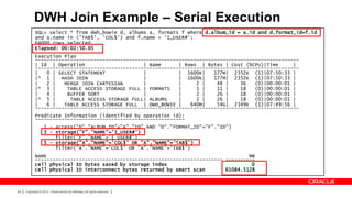 DWH Join Example – Serial Execution
            SQL> select * from dwh_bowie d, albums a, formats f where d.album_id = a.id and d.format_id=f.id
            and a.name in ('TAB$', 'COL$') and f.name = 'I_USER#';
            64000 rows selected.
            Elapsed: 00:02:50.05
            Execution Plan
            ------------------------------------------------------------------------------------------
            | Id | Operation                     | Name      | Rows | Bytes | Cost (%CPU)|Time      |
            ------------------------------------------------------------------------------------------
            |   0 | SELECT STATEMENT             |           | 1600K|    177M| 2352K (1)|07:50:33 |
            |* 1 | HASH JOIN                     |           | 1600K|    177M| 2352K (1)|07:50:33 |
            |   2 |   MERGE JOIN CARTESIAN       |           |     2 |    48 |    36   (0)|00:00:01 |
            |* 3 |     TABLE ACCESS STORAGE FULL | FORMATS   |     1 |    11 |    18   (0)|00:00:01 |
            |   4 |    BUFFER SORT               |           |     2 |    26 |    18   (0)|00:00:01 |
            |* 5 |      TABLE ACCESS STORAGE FULL| ALBUMS    |     2 |    26 |    18   (0)|00:00:01 |
            |   6 |   TABLE ACCESS STORAGE FULL | DWH_BOWIE |    640M|    54G| 2349K (1)|07:49:56 |
            ------------------------------------------------------------------------------------------
            Predicate Information (identified by operation id):
            ---------------------------------------------------
                   1 - access("D"."ALBUM_ID"="A"."ID" AND "D"."FORMAT_ID"="F"."ID")
                   3 - storage("F"."NAME"='I_USER#')
                       filter("F"."NAME"='I_USER#')
                   5 - storage("A"."NAME"='COL$' OR "A"."NAME"='TAB$')
                       filter("A"."NAME"='COL$' OR "A"."NAME"='TAB$')
            NAME                                                                     MB
            ---------------------------------------------------------------- ----------
            cell physical IO bytes saved by storage index                             0
            cell physical IO interconnect bytes returned by smart scan       61084.5128



84   Copyright © 2012, Oracle and/or its affiliates. All rights reserved.
 