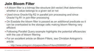 Join Bloom Filter
 A bloom filter is a bitmap like structure (bit vector) that determines
  whether a value belongs to a given set or not
 Used since Oracle10g R2 in parallel join processing and since
  Oracle11g R1 in join-filter processing
 On Exadata the bloom filter is passed as an additional predicate so it
  can be overloaded to the storage cells making bloom filtering very
  efficient
 Following Parallel Query example highlights the potential efficiencies
  with the use of bloom filtering
 For an excellent article on Bloom Filters, see Christian Antognini’s
  article:
         – http://www.antognini.ch/papers/BloomFilters20080620.pdf

85   Copyright © 2012, Oracle and/or its affiliates. All rights reserved.
 