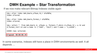 DWH Example – Star Transformation
 If we now make relevant Bitmap Indexes visible again
       SQL> alter index dwh_bowie_album_id_i visible;
       Index altered.

       SQL> alter index dwh_bowie_format_i visible;
       Index altered.

       SQL> select * from dwh_bowie d, albums a, formats f where d.album_id = a.id and
       d.format_id=f.id and a.name in ('TAB$', 'COL$') and f.name = 'I_USER#';

       64000 rows selected.

       Elapsed: 00:00:00.34



In some scenarios, indexes still have a place in DWH environments as well. It all
depends …

  87   Copyright © 2012, Oracle and/or its affiliates. All rights reserved.
 