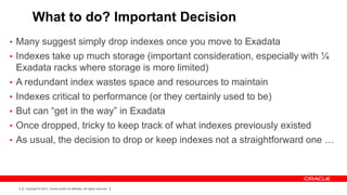 What to do? Important Decision
• Many suggest simply drop indexes once you move to Exadata
• Indexes take up much storage (important consideration, especially with ¼
    Exadata racks where storage is more limited)
•   A redundant index wastes space and resources to maintain
•   Indexes critical to performance (or they certainly used to be)
•   But can “get in the way” in Exadata
•   Once dropped, tricky to keep track of what indexes previously existed
•   As usual, the decision to drop or keep indexes not a straightforward one …



    9   Copyright © 2012, Oracle and/or its affiliates. All rights reserved.
 