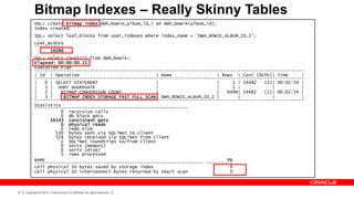 Bitmap Indexes – Really Skinny Tables
           SQL> create bitmap index dwh_bowie_album_id_i on dwh_bowie(album_id);
           Index created.
           SQL> select leaf_blocks from user_indexes where index_name = 'DWH_BOWIE_ALBUM_ID_I';
           LEAF_BLOCKS
           -----------
                 16086
           SQL> select count(*) from dwh_bowie;
           Elapsed: 00:00:00.22
           Execution Plan
           ------------------------------------------------------------------------------------------------------
           | Id | Operation                              | Name                 | Rows | Cost (%CPU)| Time      |
           ------------------------------------------------------------------------------------------------------
           |   0 | SELECT STATEMENT                      |                      |     1 | 14482   (1)| 00:02:54 |
           |   1 | SORT AGGREGATE                        |                      |     1 |            |          |
           |   2 |   BITMAP CONVERSION COUNT             |                      |   640M| 14482   (1)| 00:02:54 |
           |   3 |    BITMAP INDEX STORAGE FAST FULL SCAN| DWH_BOWIE_ALBUM_ID_I |       |            |          |
           ------------------------------------------------------------------------------------------------------
           Statistics
           ----------------------------------------------------------
                     0 recursive calls
                     0 db block gets
                 16143 consistent gets
                     0 physical reads
                     0 redo size
                   530 bytes sent via SQL*Net to client
                   524 bytes received via SQL*Net from client
                     2 SQL*Net roundtrips to/from client
                     0 sorts (memory)
                     0 sorts (disk)
                     1 rows processed
           NAME                                                                     MB
           ---------------------------------------------------------------- ----------
           cell physical IO bytes saved by storage index                             0
           cell physical IO interconnect bytes returned by smart scan                0



91   Copyright © 2012, Oracle and/or its affiliates. All rights reserved.
 