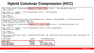 Hybrid Columnar Compression (HCC)
SQL> create table tiny_dwh_bowie compress for query high as select * from dwh_bowie where 1=2;
Table created.
SQL> insert /*+ append */ into tiny_dwh_bowie select * from dwh_bowie;
640000128 rows created.
SQL> commit;
Commit complete.
SQL> exec dbms_stats.gather_table_stats(ownname=>user, tabname=>'TINY_DWH_BOWIE', estimate_percent=>null,
method_opt=> 'FOR ALL COLUMNS SIZE 1');
PL/SQL procedure successfully completed.
SQL> create table tiny_dwh_bowie2 compress for archive high as select * from dwh_bowie where 1=2;
Table created.
SQL> insert /*+ append */ into tiny_dwh_bowie2 select * from tiny_dwh_bowie;
640000128 rows created.
SQL> commit;
Commit complete.
SQL> select table_name, blocks, round((blocks*8)/1024)                        MB, compress_for from user_tables where table_name like
'%DWH_BOWIE%';
TABLE_NAME                         BLOCKS         MB COMPRESS_FOR
------------------------------ ---------- ---------- ------------
DWH_BOWIE                         8634533      67457
TINY_DWH_BOWIE                     521645       4075 QUERY HIGH
TINY_DWH_BOWIE2                    403379       3151 ARCHIVE HIGH




  92   Copyright © 2012, Oracle and/or its affiliates. All rights reserved.
 