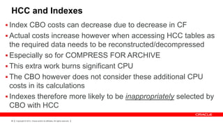 HCC and Indexes
 Index CBO costs can decrease due to decrease in CF
 Actual costs increase however when accessing HCC tables as
  the required data needs to be reconstructed/decompressed
 Especially so for COMPRESS FOR ARCHIVE
 This extra work burns significant CPU
 The CBO however does not consider these additional CPU
  costs in its calculations
 Indexes therefore more likely to be inappropriately selected by
  CBO with HCC
 96   Copyright © 2012, Oracle and/or its affiliates. All rights reserved.
 