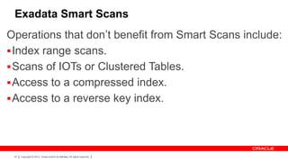 Exadata Smart Scans
Operations that don’t benefit from Smart Scans include:
 Index range scans.
 Scans of IOTs or Clustered Tables.
 Access to a compressed index.
 Access to a reverse key index.




 97   Copyright © 2012, Oracle and/or its affiliates. All rights reserved.
 