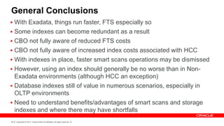General Conclusions
 With Exadata, things run faster, FTS especially so
 Some indexes can become redundant as a result
 CBO not fully aware of reduced FTS costs
 CBO not fully aware of increased index costs associated with HCC
 With indexes in place, faster smart scans operations may be dismissed
 However, using an index should generally be no worse than in Non-
  Exadata environments (although HCC an exception)
 Database indexes still of value in numerous scenarios, especially in
  OLTP environments
 Need to understand benefits/advantages of smart scans and storage
  indexes and where there may have shortfalls
99   Copyright © 2012, Oracle and/or its affiliates. All rights reserved.
 
