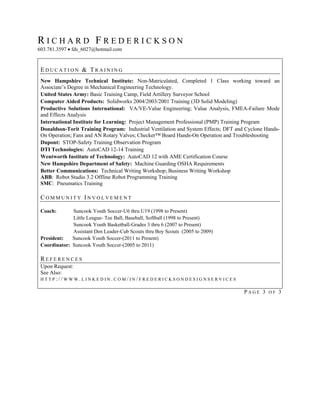 RICHARD FREDERICKSON
603.781.3597  fds_6027@hotmail.com


 EDUCATION & TRAINING
 New Hampshire Technical Institute: Non-Matriculated, Completed 1 Class working toward an
 Associate’s Degree in Mechanical Engineering Technology.
 United States Army: Basic Training Camp, Field Artillery Surveyor School
 Computer Aided Products: Solidworks 2004/2003/2001 Training (3D Solid Modeling)
 Productive Solutions International: VA/VE-Value Engineering; Value Analysis, FMEA-Failure Mode
 and Effects Analysis
 International Institute for Learning: Project Management Professional (PMP) Training Program
 Donaldson-Torit Training Program: Industrial Ventilation and System Effects; DFT and Cyclone Hands-
 On Operation; Fans and AN Rotary Valves; Checker™ Board Hands-On Operation and Troubleshooting
 Dupont: STOP-Safety Training Observation Program
 DTI Technologies: AutoCAD 12-14 Training
 Wentworth Institute of Technology: AutoCAD 12 with AME Certification Course
 New Hampshire Department of Safety: Machine Guarding OSHA Requirements
 Better Communications: Technical Writing Workshop; Business Writing Workshop
 ABB: Robot Studio 3.2 Offline Robot Programming Training
 SMC: Pneumatics Training

 COMMUNITY INVOLVEMENT

 Coach:       Suncook Youth Soccer-U6 thru U19 (1998 to Present)
              Little League- Tee Ball, Baseball, Softball (1998 to Present)
              Suncook Youth Basketball-Grades 3 thru 6 (2007 to Present)
              Assistant Den Leader-Cub Scouts thru Boy Scouts (2005 to 2009)
 President:   Suncook Youth Soccer-(2011 to Present)
 Coordinator: Suncook Youth Soccer-(2005 to 2011)

 REFERENCES
 Upon Request:
 See Also:
 HTTP://WWW.LINKEDIN.COM/IN/FREDERICKSONDESIGNSERVICES

                                                                                     PAGE 3 OF 3
 