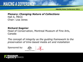 Plenary:  Changing Nature of Collections Hall A, MECC Chair: Lisa Jones Richard Gagnier Head of Conservation, Montreal Museum of Fine Arts, Canada The concept of integrity as the guiding framework to the preservation of time-based media art and installation Sponsored by: 