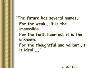 “The future has several names, 
For the weak , it is the 
impossible. 
For the faith hearted, it is the 
unknown. 
For the thoughtful and valiant ,it 
is ideal ….” 
- Victor 
 