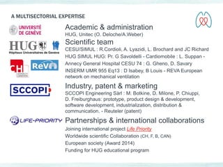 A MULTISECTORIAL EXPERTISE 
Academic & administration 
HUG, Unitec (O. Deloche/A.Weber) 
Scientific team 
CESU/SIMUL : R.Cordioli, A. Lyazidi, L. Brochard and JC Richard 
HUG SIMUL HUG: Pr. G Savoldelli - Cardiomobile : L. Suppan - 
Annecy General Hospital CESU 74 : G. Gheno, D. Savary 
INSERM UMR 955 Eq13 : D Isabey, B Louis - REVA European 
network on mechanical ventilation 
Industry, patent & marketing 
SCCOPI Engineering Sàrl : M. Botkine, D. Milone, P. Chiuppi, 
D. Freiburghaus: prototype, product design & development, 
software development, industrialization, distribution & 
communication. - Reuteler (patent) 
Partnerships & international collaborations 
Joining international project Life Priority 
Worldwide scientific Collaboration (CH, F, B, CAN) 
European society (Award 2014) 
Funding for HUG educational program 
 