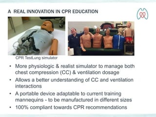 A REAL INNOVATION IN CPR EDUCATION 
CPR TestLung simulator 
• More physiologic & realist simulator to manage both 
chest compression (CC) & ventilation dosage 
• Allows a better understanding of CC and ventilation 
interactions 
• A portable device adaptable to current training 
mannequins - to be manufactured in different sizes 
• 100% compliant towards CPR recommendations 
 